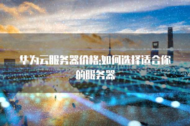 华为云服务器价格:如何选择适合你的服务器