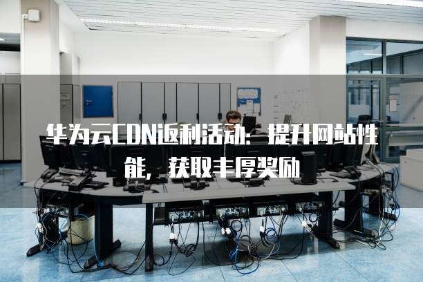 华为云CDN返利活动:提升网站性能,获取丰厚奖励