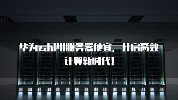 华为云GPU服务器便宜,开启高效计算新时代!