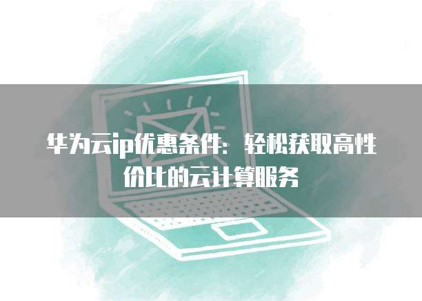 华为云ip优惠条件:轻松获取高性价比的云计算服务