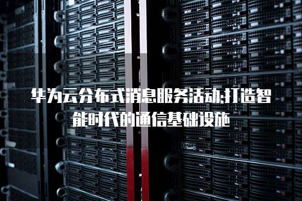 华为云分布式消息服务活动:打造智能时代的通信基础设施