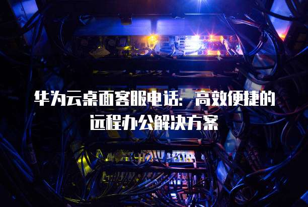 华为云桌面客服电话：高效便捷的远程办公解决方案
