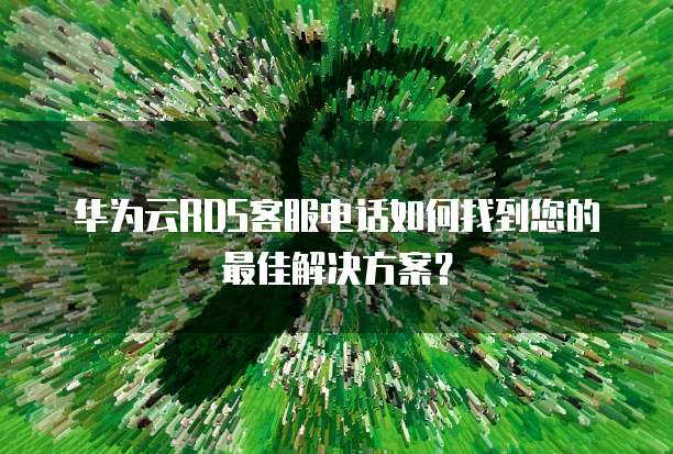 华为云RDS客服电话如何找到您的最佳解决方案?