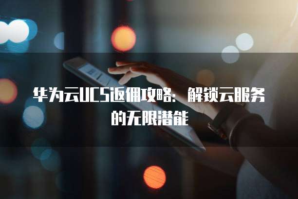 华为云UCS返佣攻略：解锁云服务的无限潜能