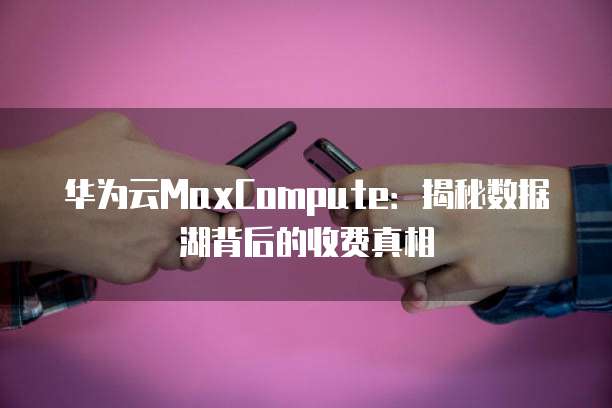华为云MaxCompute:揭秘数据湖背后的收费真相