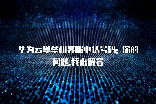 华为云堡垒机客服电话号码: 你的问题,我来解答
