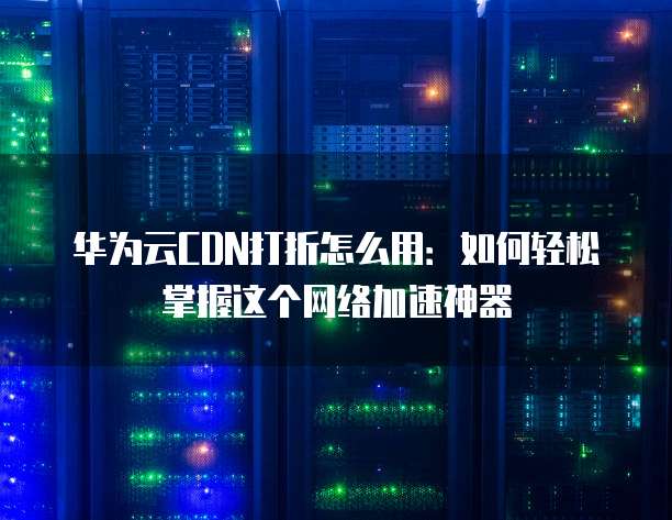 华为云CDN打折怎么用:如何轻松掌握这个网络加速神器