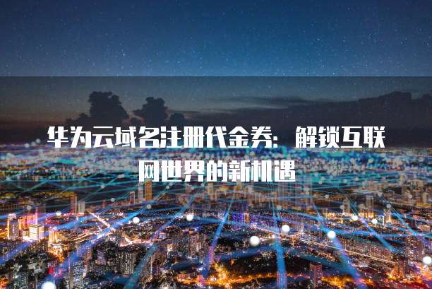 华为云域名注册代金券:解锁互联网世界的新机遇