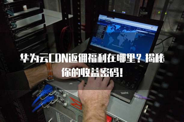 华为云CDN返佣福利在哪里？揭秘你的收益密码！