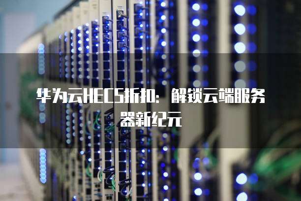 华为云HECS折扣:解锁云端服务器新纪元