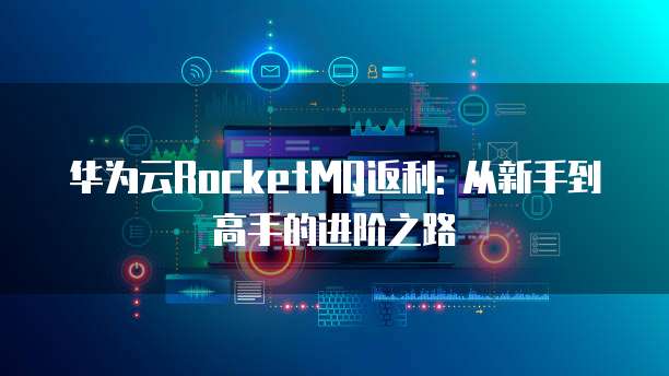 华为云RocketMQ返利: 从新手到高手的进阶之路
