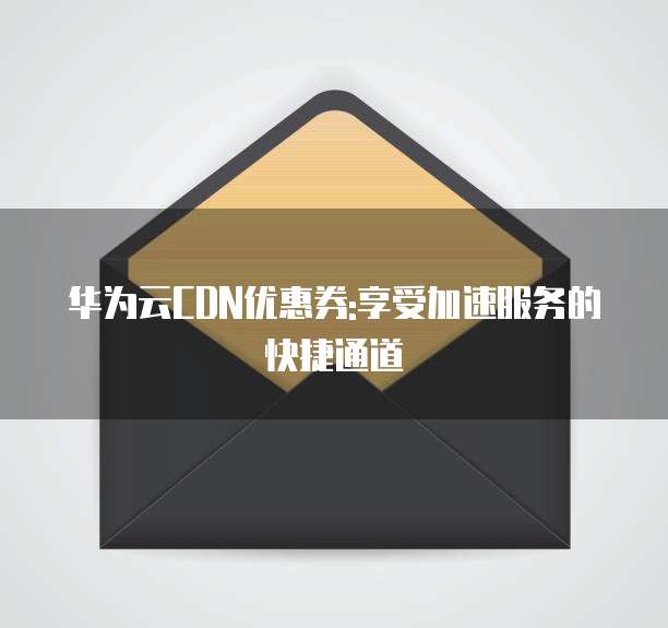 华为云CDN优惠券:享受加速服务的快捷通道