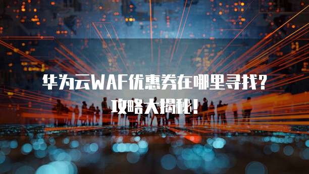 华为云WAF优惠券在哪里寻找?攻略大揭秘!