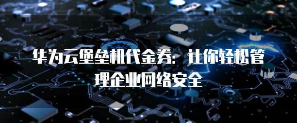 华为云堡垒机代金券:让你轻松管理企业网络安全
