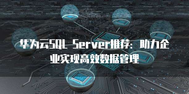 华为云SQL Server推荐:助力企业实现高效数据管理