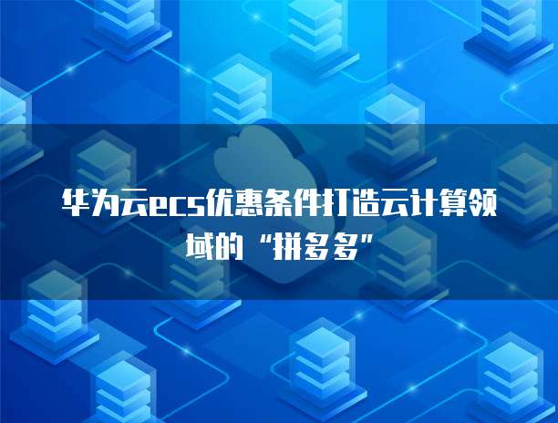 华为云ecs优惠条件打造云计算领域的&ldquo;拼多多&rdquo;