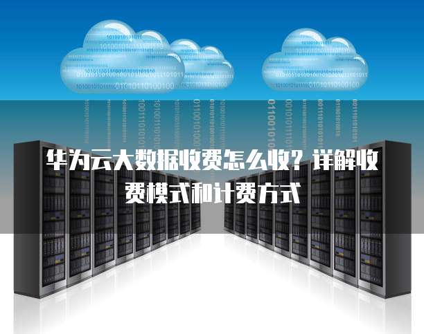 华为云大数据收费怎么收?详解收费模式和计费方式