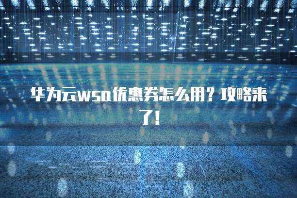 华为云wsa优惠券怎么用?攻略来了!