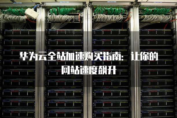 华为云全站加速购买指南:让你的网站速度飙升