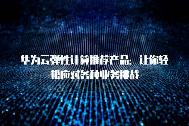 华为云弹性计算推荐产品:让你轻松应对各种业务挑战
