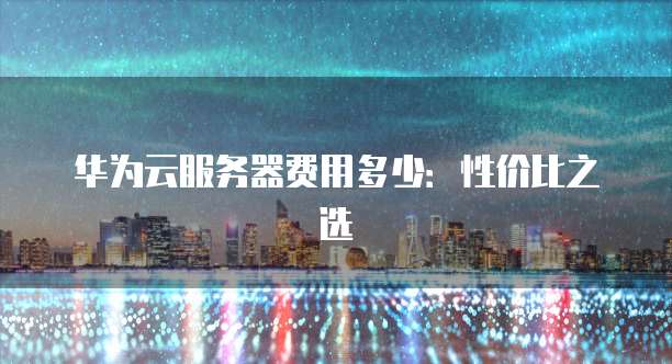 华为云服务器费用多少:性价比之选