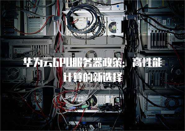 华为云GPU服务器政策：高性能计算的新选择
