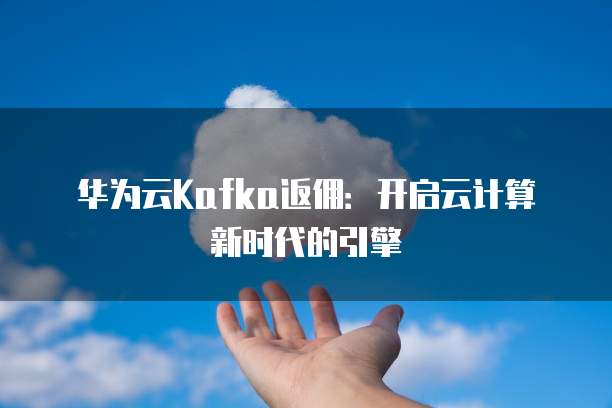 华为云Kafka返佣:开启云计算新时代的引擎