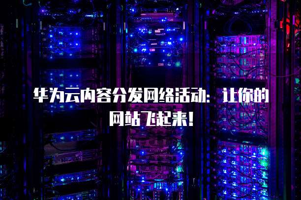 华为云内容分发网络活动：让你的网站飞起来！