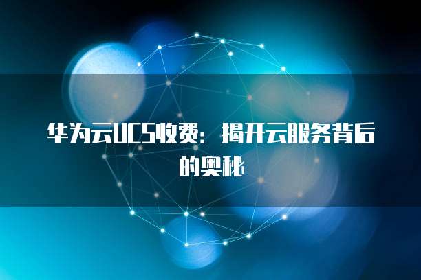 华为云UCS收费:揭开云服务背后的奥秘