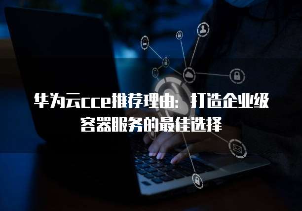 华为云cce推荐理由:打造企业级容器服务的最佳选择