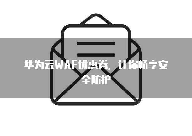 华为云WAF优惠券,让你畅享安全防护
