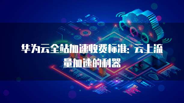 华为云全站加速收费标准: 云上流量加速的利器