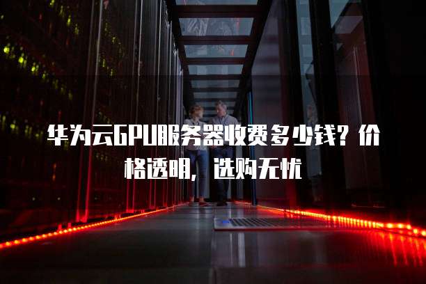 华为云GPU服务器收费多少钱?价格透明,选购无忧