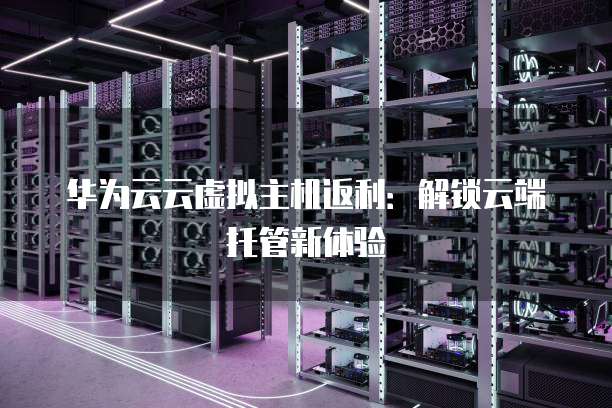 华为云云虚拟主机返利:解锁云端托管新体验