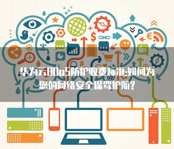 华为云DDoS防护收费标准:如何为您的网络安全保驾护航?