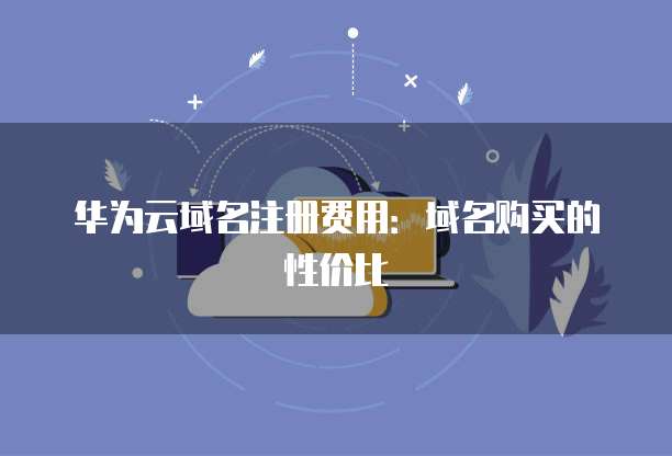 华为云域名注册费用:域名购买的性价比