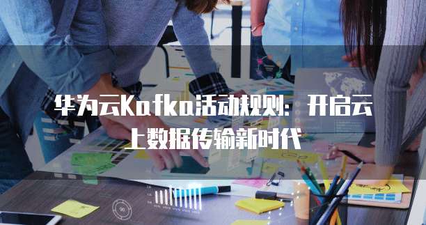 华为云Kafka活动规则:开启云上数据传输新时代