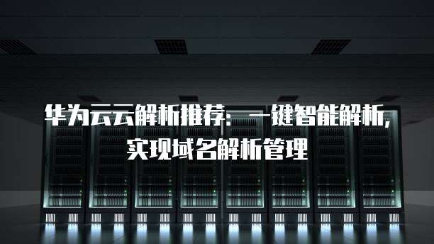 华为云云解析推荐:一键智能解析,实现域名解析管理