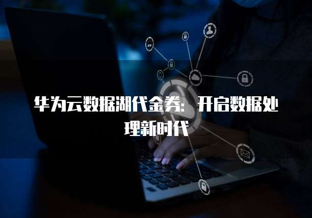 华为云数据湖代金券:开启数据处理新时代
