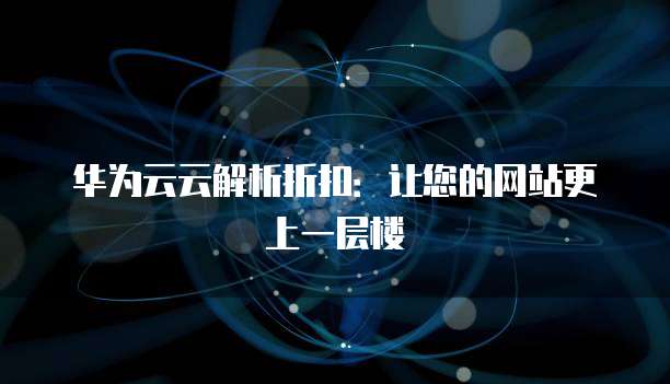 华为云云解析折扣:让您的网站更上一层楼