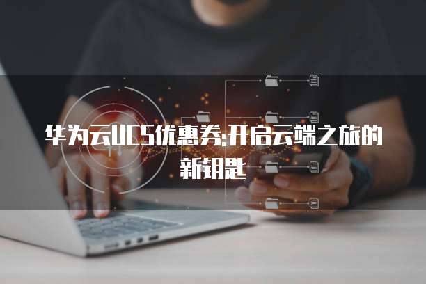 华为云UCS优惠券:开启云端之旅的新钥匙