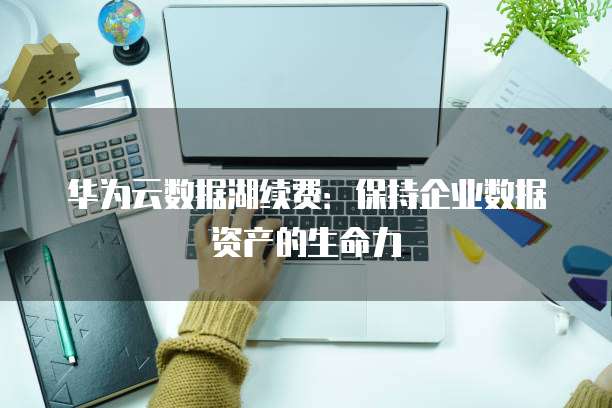华为云数据湖续费：保持企业数据资产的生命力