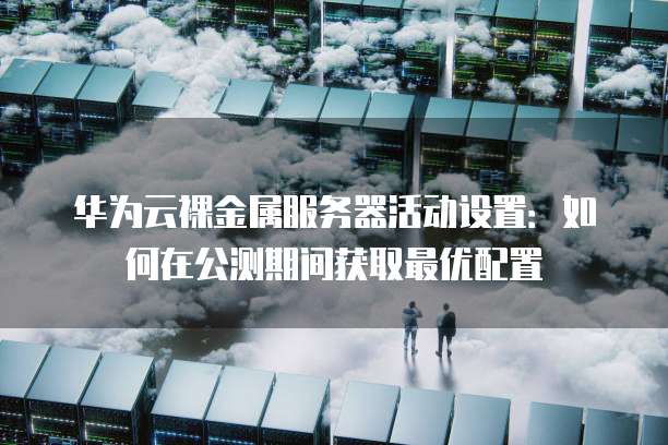 华为云裸金属服务器活动设置:如何在公测期间获取最优配置