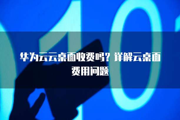 华为云云桌面收费吗?详解云桌面费用问题