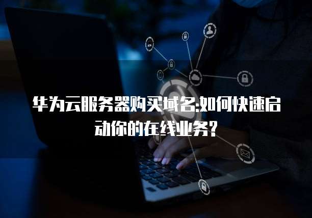 华为云服务器购买域名:如何快速启动你的在线业务?