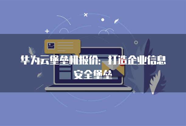 华为云堡垒机报价:打造企业信息安全堡垒