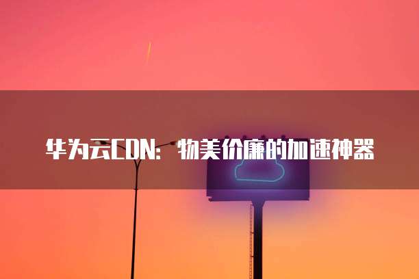 华为云CDN:物美价廉的加速神器