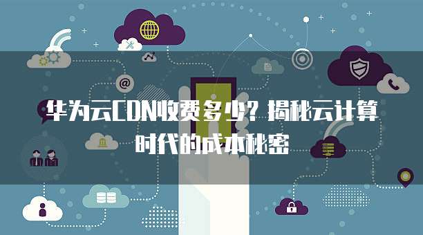 华为云CDN收费多少?揭秘云计算时代的成本秘密
