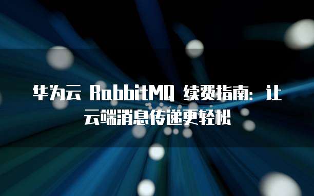 华为云 RabbitMQ 续费指南:让云端消息传递更轻松
