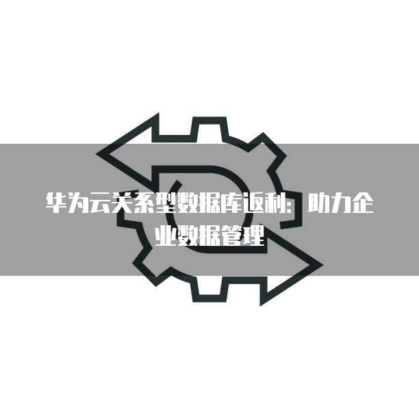 华为云关系型数据库返利:助力企业数据管理